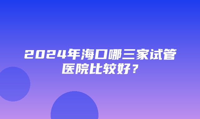 2024年海口哪三家试管医院比较好？