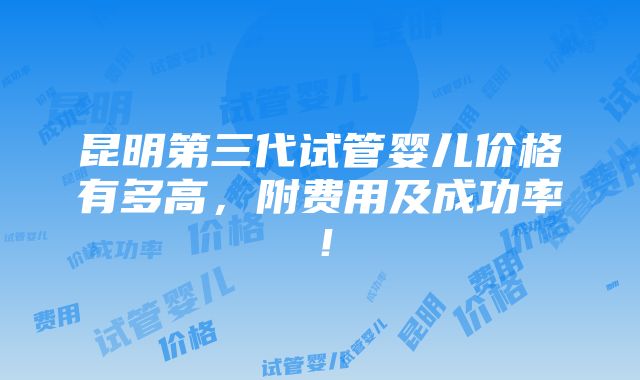 昆明第三代试管婴儿价格有多高，附费用及成功率！