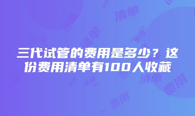 三代试管的费用是多少？这份费用清单有100人收藏