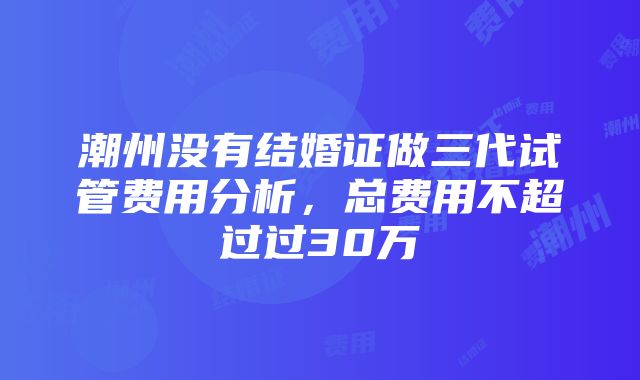 潮州没有结婚证做三代试管费用分析，总费用不超过过30万