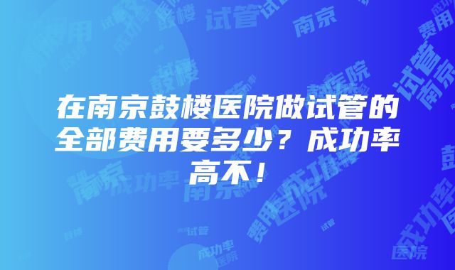 在南京鼓楼医院做试管的全部费用要多少？成功率高不！