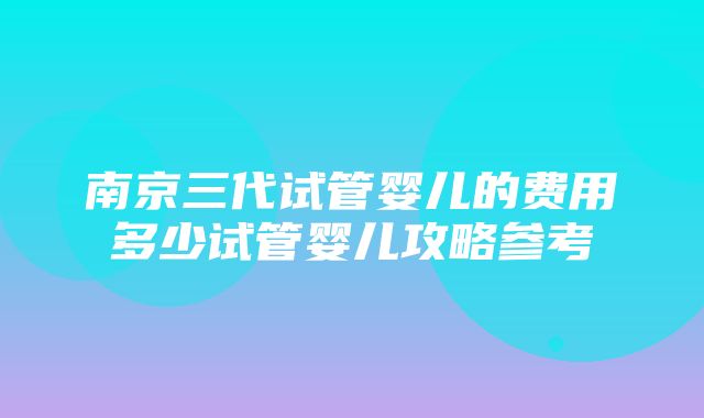 南京三代试管婴儿的费用多少试管婴儿攻略参考