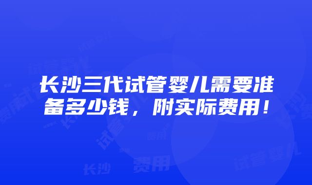 长沙三代试管婴儿需要准备多少钱，附实际费用！