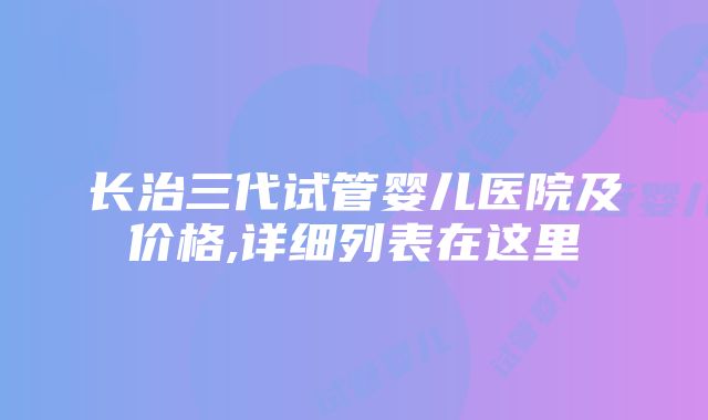 长治三代试管婴儿医院及价格,详细列表在这里