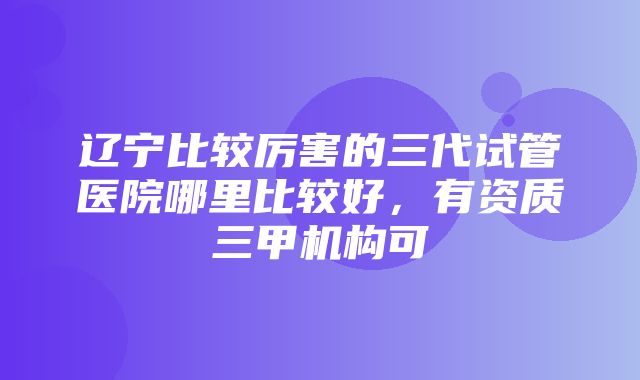 辽宁比较厉害的三代试管医院哪里比较好，有资质三甲机构可