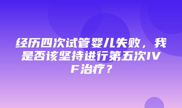 经历四次试管婴儿失败，我是否该坚持进行第五次IVF治疗？