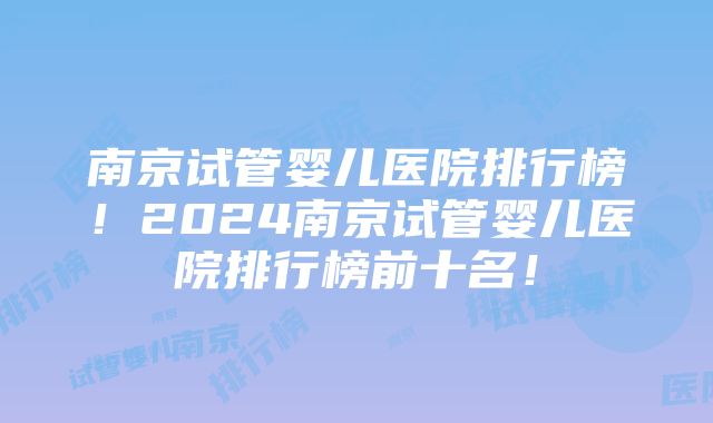 南京试管婴儿医院排行榜！2024南京试管婴儿医院排行榜前十名！