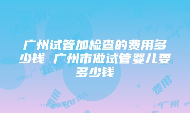 广州试管加检查的费用多少钱 广州市做试管婴儿要多少钱