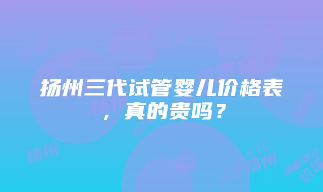 扬州三代试管婴儿价格表，真的贵吗？