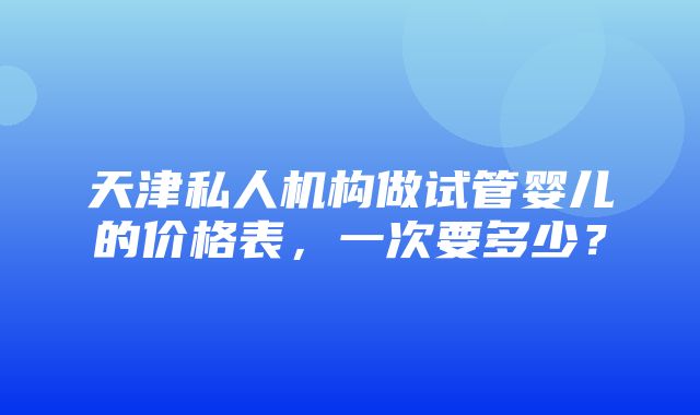 天津私人机构做试管婴儿的价格表，一次要多少？