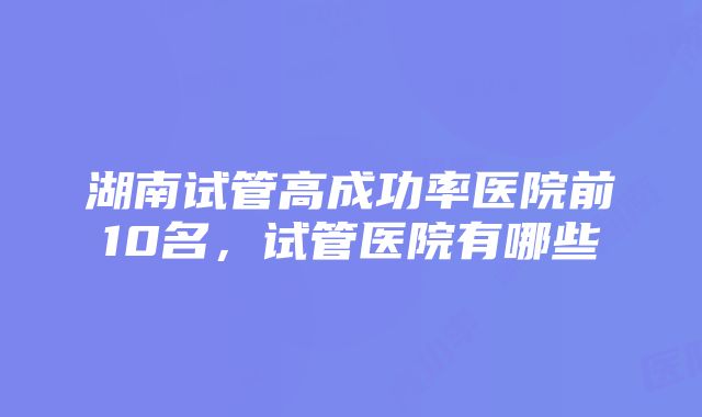 湖南试管高成功率医院前10名，试管医院有哪些