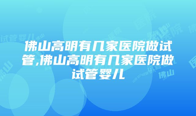 佛山高明有几家医院做试管,佛山高明有几家医院做试管婴儿