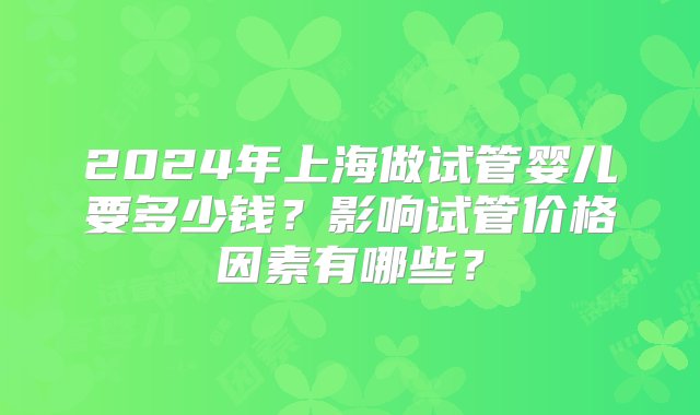 2024年上海做试管婴儿要多少钱？影响试管价格因素有哪些？