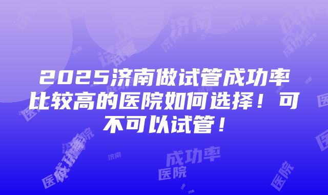 2025济南做试管成功率比较高的医院如何选择！可不可以试管！