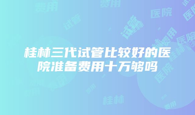 桂林三代试管比较好的医院准备费用十万够吗