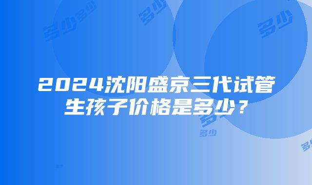 2024沈阳盛京三代试管生孩子价格是多少？