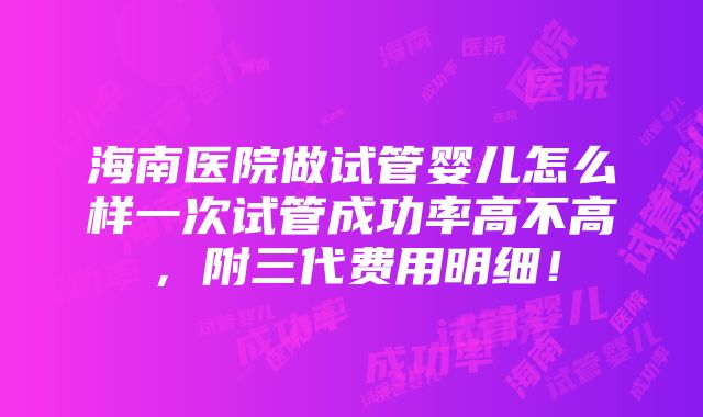 海南医院做试管婴儿怎么样一次试管成功率高不高，附三代费用明细！