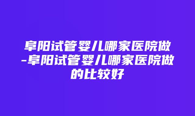 阜阳试管婴儿哪家医院做-阜阳试管婴儿哪家医院做的比较好