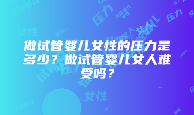 做试管婴儿女性的压力是多少？做试管婴儿女人难受吗？