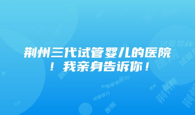 荆州三代试管婴儿的医院！我亲身告诉你！