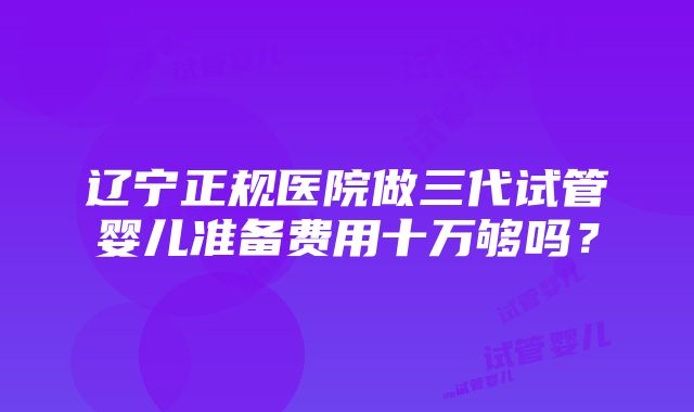 辽宁正规医院做三代试管婴儿准备费用十万够吗？