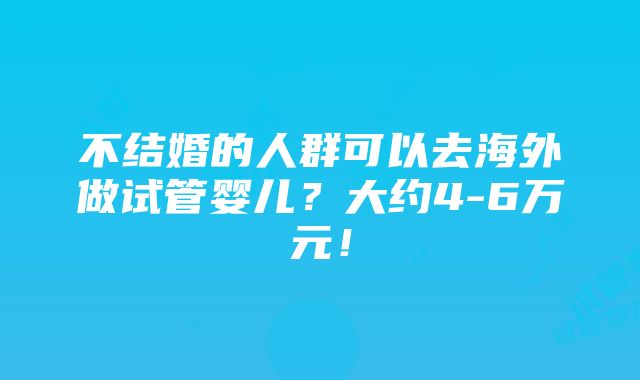 不结婚的人群可以去海外做试管婴儿？大约4-6万元！