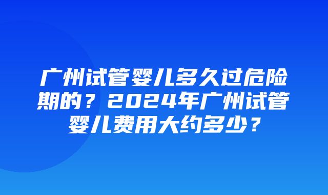 广州试管婴儿多久过危险期的？2024年广州试管婴儿费用大约多少？