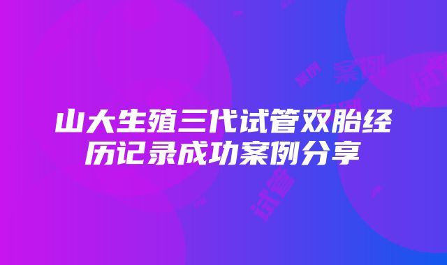 山大生殖三代试管双胎经历记录成功案例分享