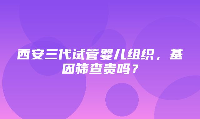 西安三代试管婴儿组织，基因筛查贵吗？