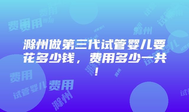 滁州做第三代试管婴儿要花多少钱，费用多少一共！