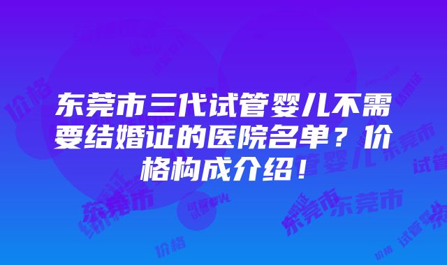 东莞市三代试管婴儿不需要结婚证的医院名单？价格构成介绍！