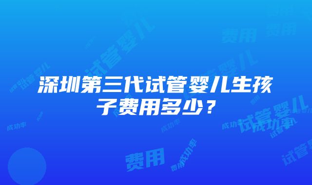 深圳第三代试管婴儿生孩子费用多少？