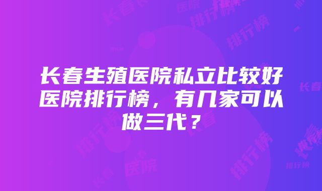 长春生殖医院私立比较好医院排行榜，有几家可以做三代？