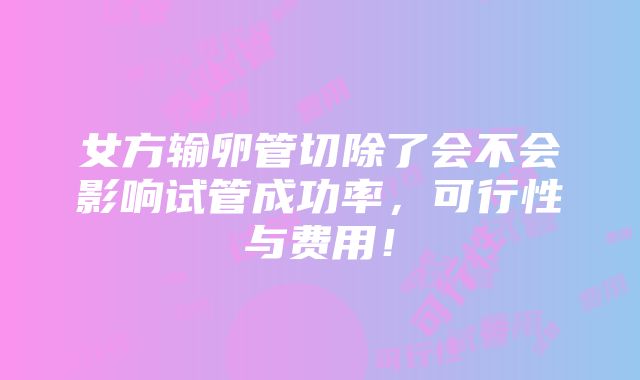 女方输卵管切除了会不会影响试管成功率，可行性与费用！