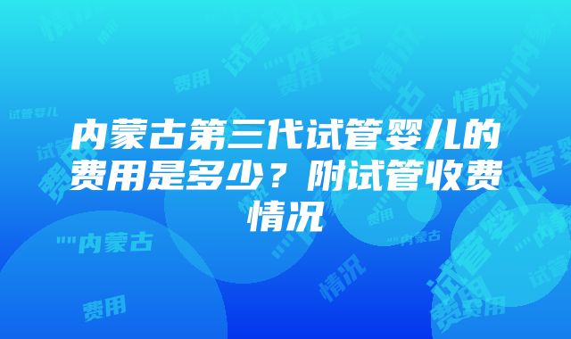 内蒙古第三代试管婴儿的费用是多少？附试管收费情况