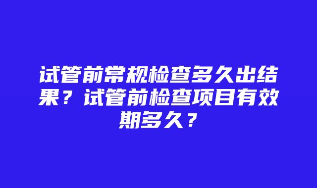 试管前常规检查多久出结果？试管前检查项目有效期多久？