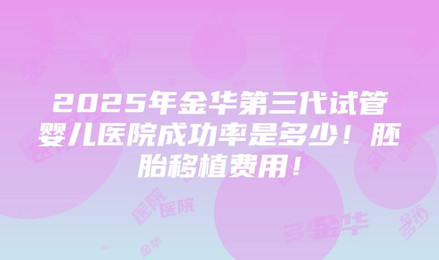 2025年金华第三代试管婴儿医院成功率是多少！胚胎移植费用！