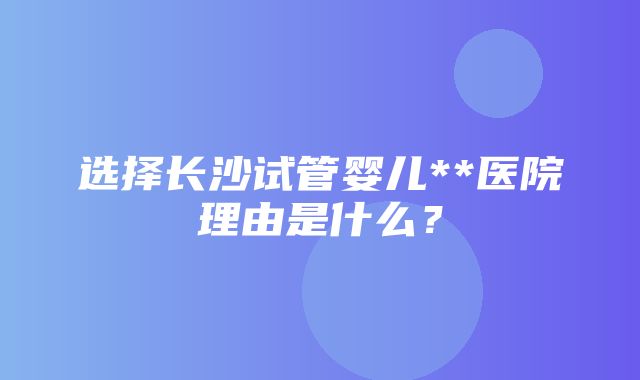 选择长沙试管婴儿**医院理由是什么？