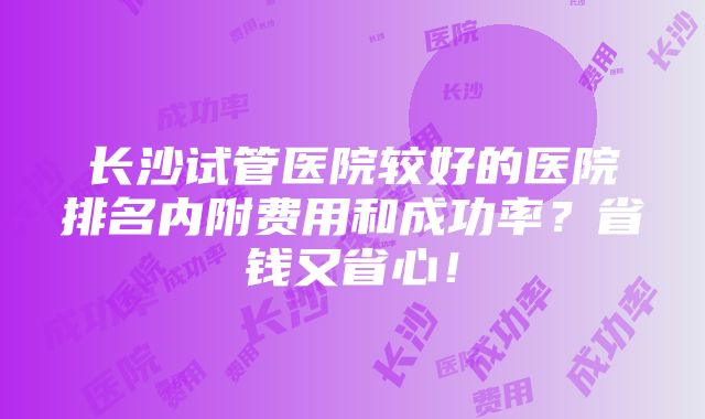 长沙试管医院较好的医院排名内附费用和成功率？省钱又省心！