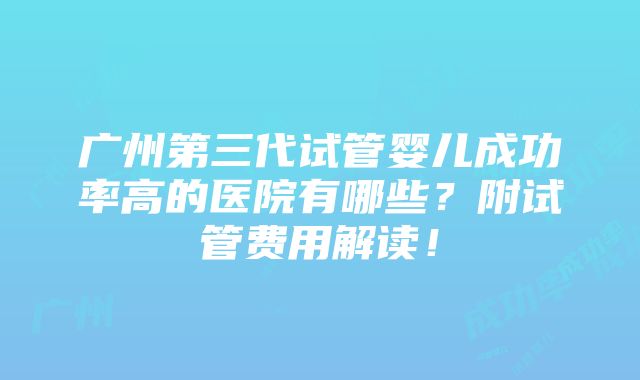 广州第三代试管婴儿成功率高的医院有哪些？附试管费用解读！