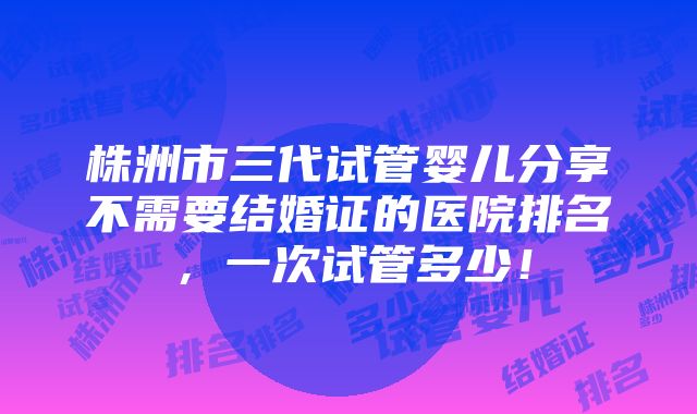 株洲市三代试管婴儿分享不需要结婚证的医院排名，一次试管多少！