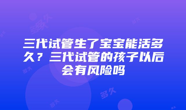 三代试管生了宝宝能活多久？三代试管的孩子以后会有风险吗