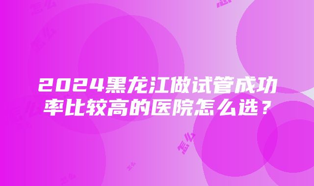 2024黑龙江做试管成功率比较高的医院怎么选？