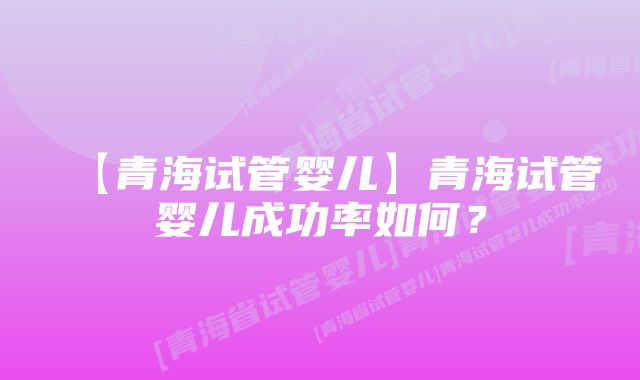 【青海试管婴儿】青海试管婴儿成功率如何？