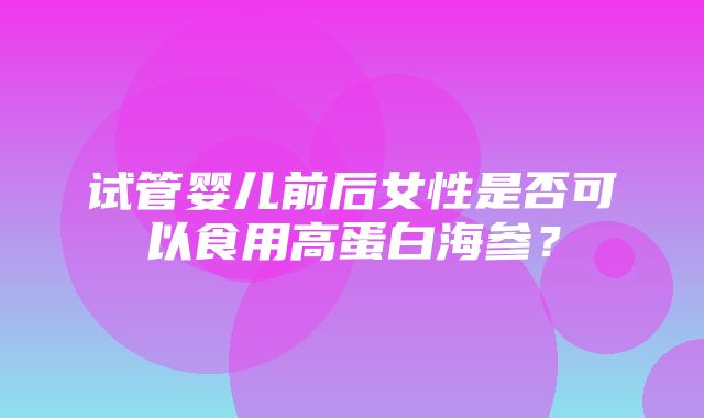 试管婴儿前后女性是否可以食用高蛋白海参？