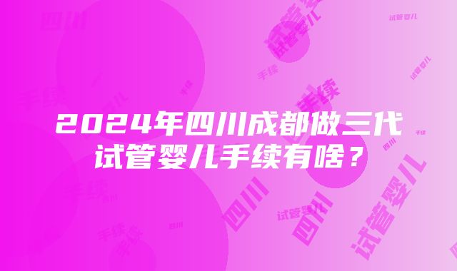 2024年四川成都做三代试管婴儿手续有啥？