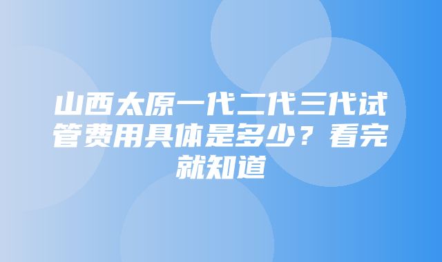 山西太原一代二代三代试管费用具体是多少？看完就知道