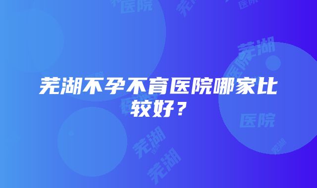 芜湖不孕不育医院哪家比较好？