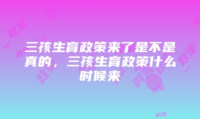 三孩生育政策来了是不是真的，三孩生育政策什么时候来