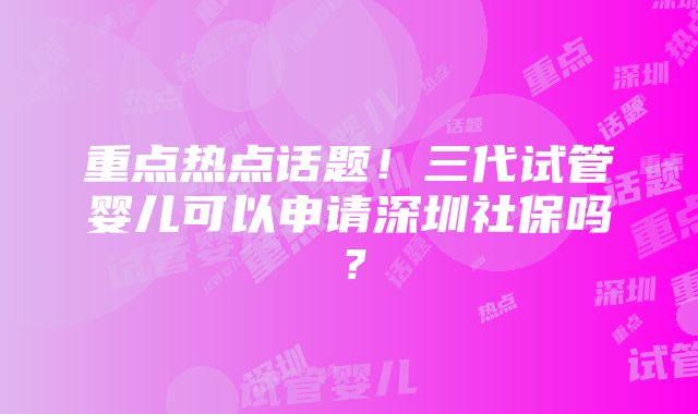 重点热点话题！三代试管婴儿可以申请深圳社保吗？